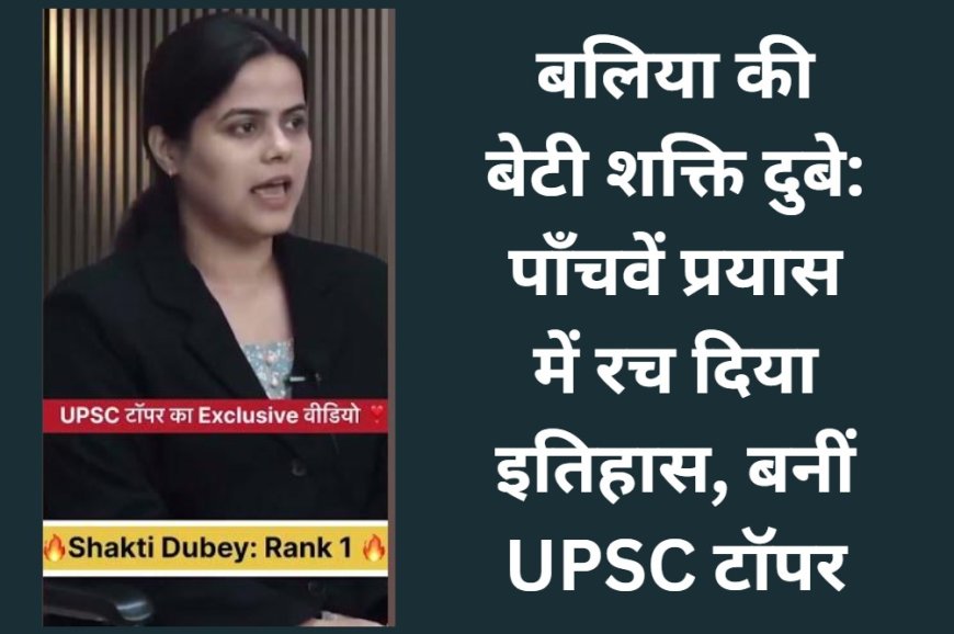 बलिया की बेटी शक्ति दुबे: पाँचवें प्रयास में रच दिया इतिहास, बनीं UPSC टॉपर!
