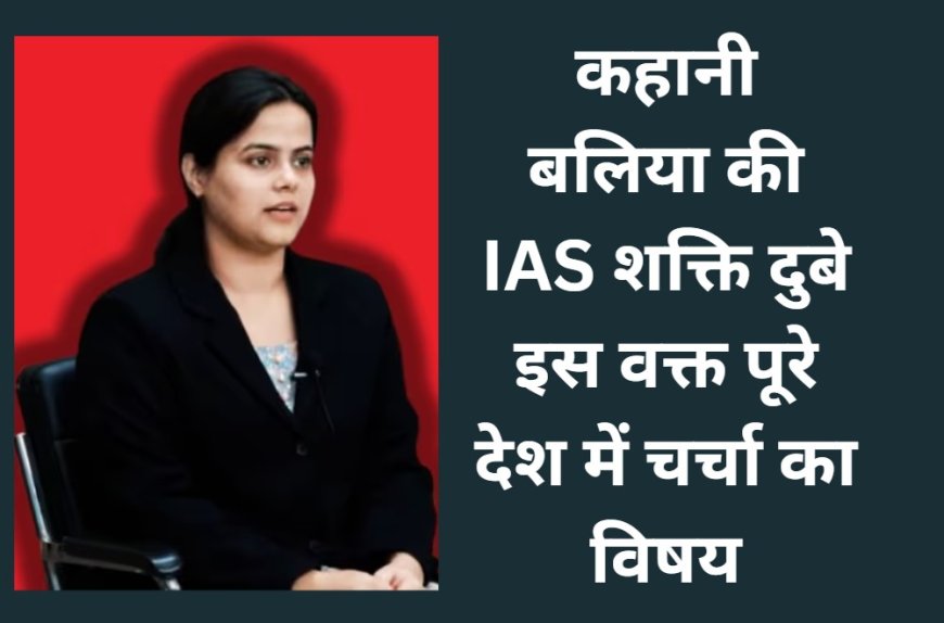 कहानी  बलिया की IAS शक्ति दुबे इस वक्त पूरे देश में चर्चा का विषय
