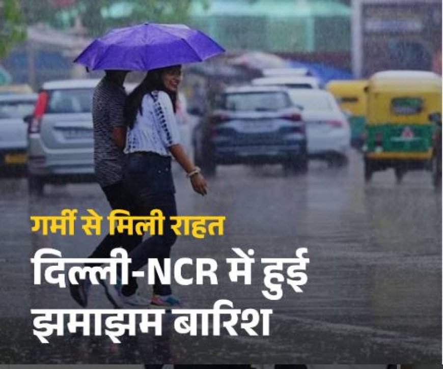 दिल्ली-एनसीआर में बदला मौसम का मिजाज, झमाझम बारिश ने दिलाई भीषण गर्मी से राहत
