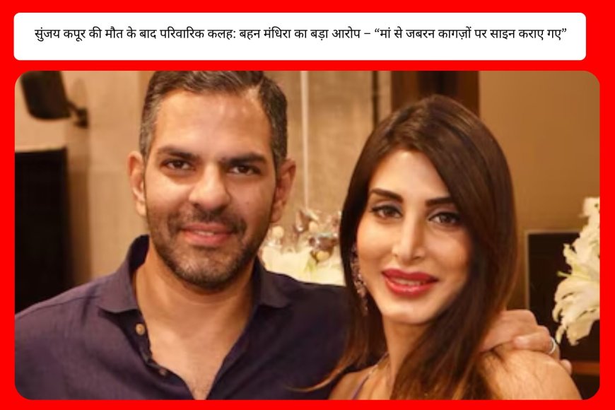 सुंजय कपूर की मौत के बाद परिवारिक कलह: बहन मंधिरा का बड़ा आरोप – “मां से जबरन कागज़ों पर साइन कराए गए”